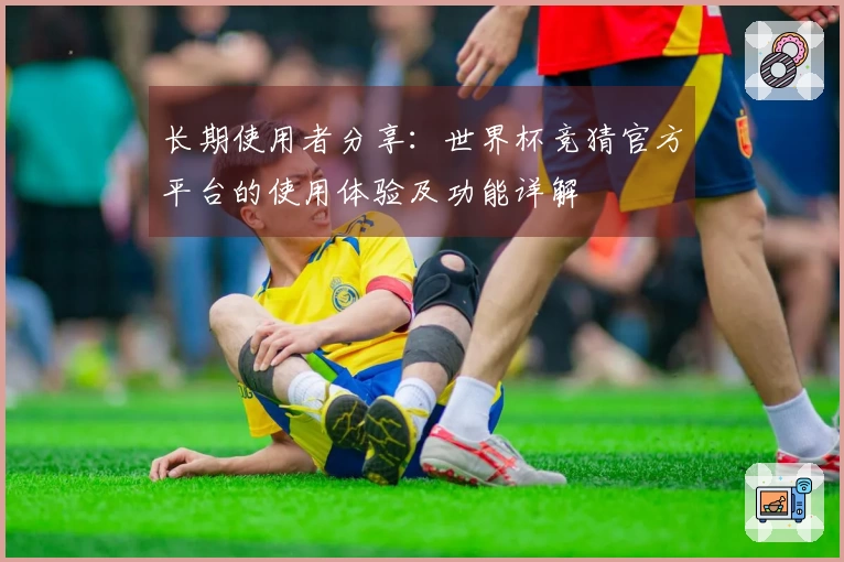 长期使用者分享：世界杯竞猜官方平台的使用体验及功能详解